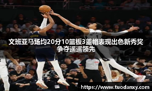 文班亚马场均20分10篮板3盖帽表现出色新秀奖争夺遥遥领先